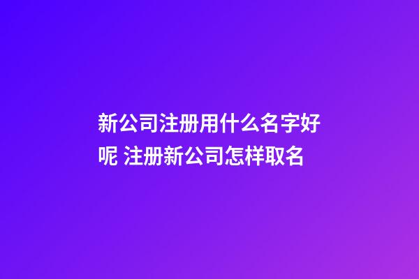 新公司注册用什么名字好呢 注册新公司怎样取名